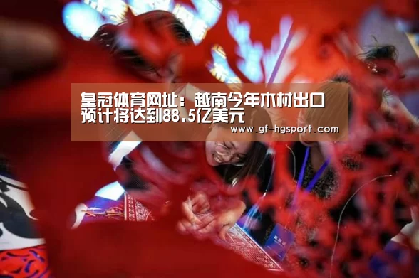 皇冠体育网址:越南今年木材出口预计将达到88.5亿美元(图2) 皇冠官方